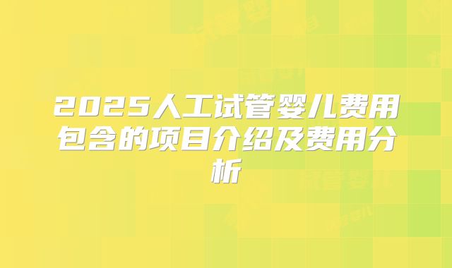 2025人工试管婴儿费用包含的项目介绍及费用分析