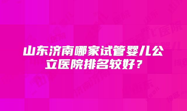 山东济南哪家试管婴儿公立医院排名较好？