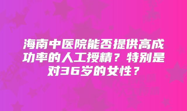 海南中医院能否提供高成功率的人工授精？特别是对36岁的女性？