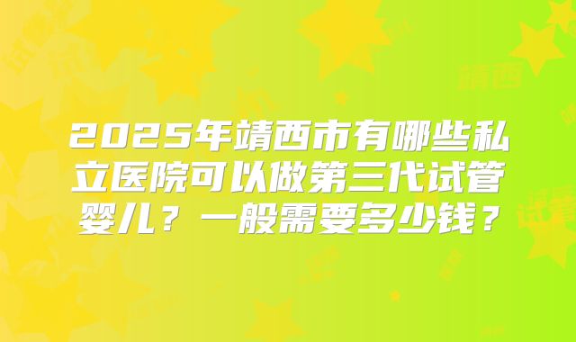 2025年靖西市有哪些私立医院可以做第三代试管婴儿？一般需要多少钱？