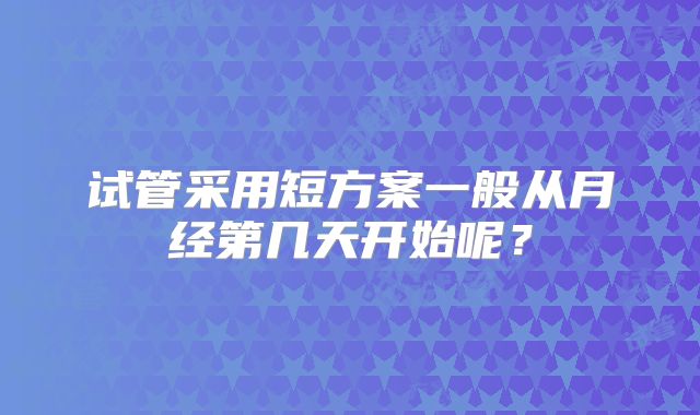 试管采用短方案一般从月经第几天开始呢？