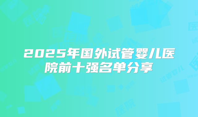 2025年国外试管婴儿医院前十强名单分享