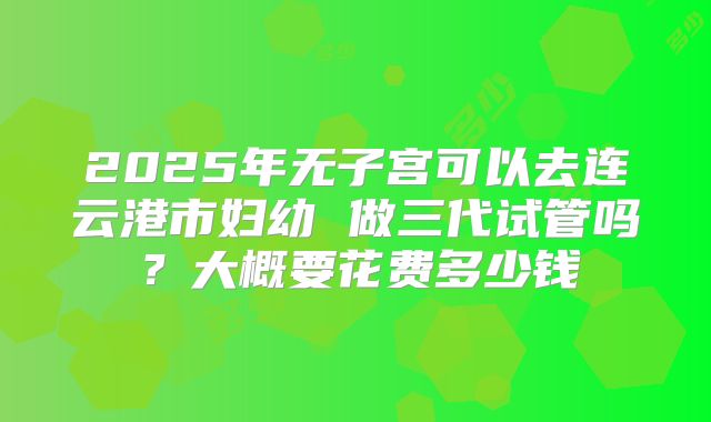 2025年无子宫可以去连云港市妇幼 做三代试管吗？大概要花费多少钱