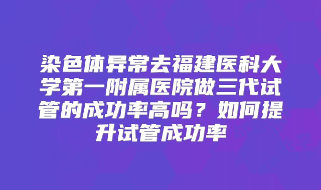 染色体异常去福建医科大学第一附属医院做三代试管的成功率高吗？如何提升试管成功率