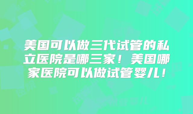 美国可以做三代试管的私立医院是哪三家！美国哪家医院可以做试管婴儿！