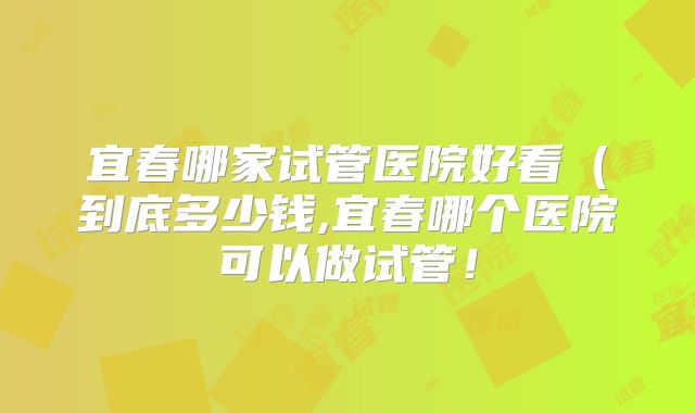 宜春哪家试管医院好看（到底多少钱,宜春哪个医院可以做试管！