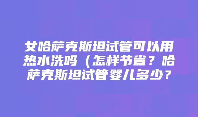 女哈萨克斯坦试管可以用热水洗吗（怎样节省？哈萨克斯坦试管婴儿多少？