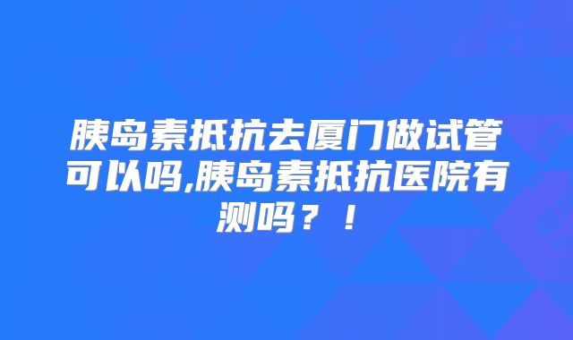 胰岛素抵抗去厦门做试管可以吗,胰岛素抵抗医院有测吗？！