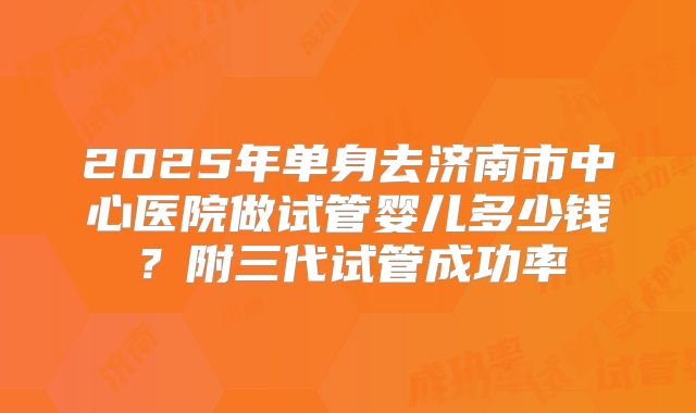 2025年单身去济南市中心医院做试管婴儿多少钱？附三代试管成功率