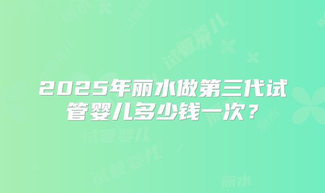 2025年丽水做第三代试管婴儿多少钱一次？