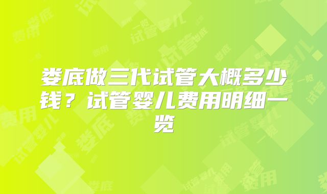 娄底做三代试管大概多少钱?试管婴儿费用明细一览