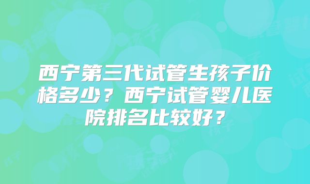 西宁第三代试管生孩子价格多少？西宁试管婴儿医院排名比较好？