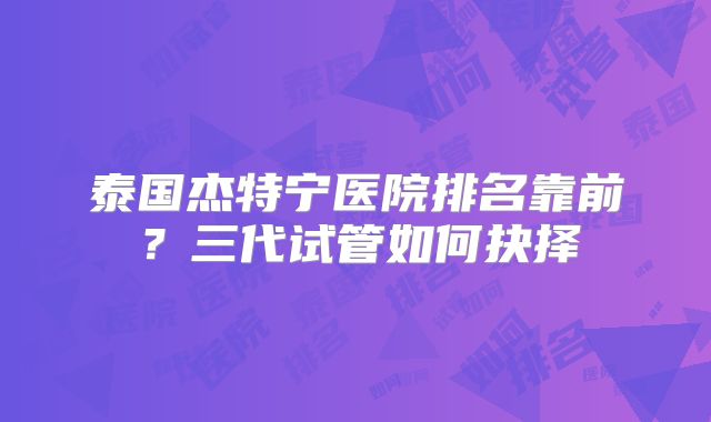 泰国杰特宁医院排名靠前？三代试管如何抉择