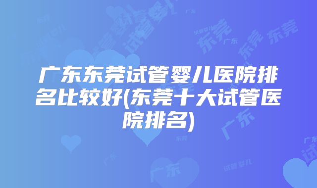 广东东莞试管婴儿医院排名比较好(东莞十大试管医院排名)