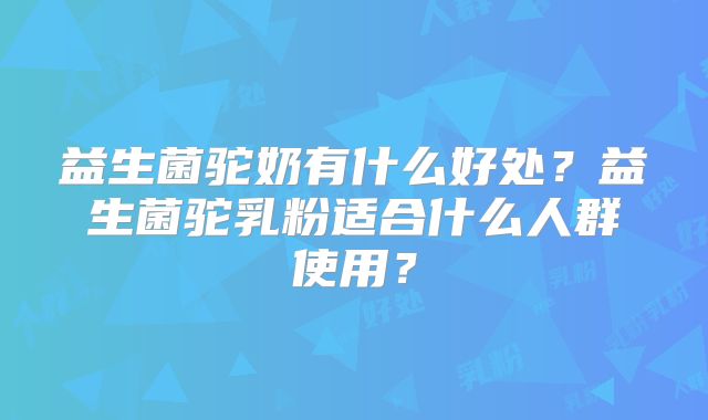 益生菌驼奶有什么好处？益生菌驼乳粉适合什么人群使用？