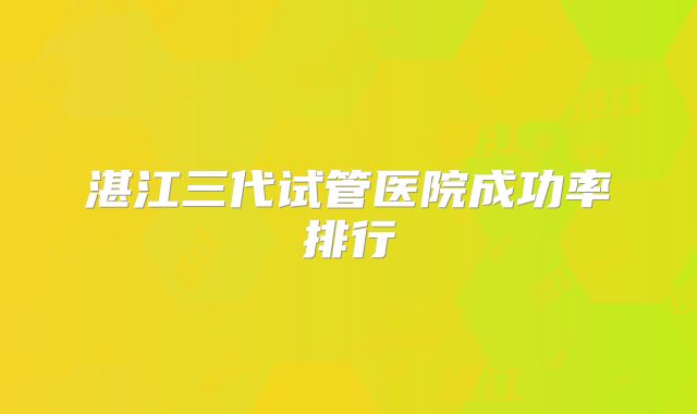 湛江三代试管医院成功率排行