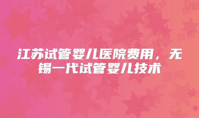 江苏试管婴儿医院费用，无锡一代试管婴儿技术