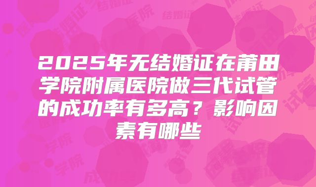 2025年无结婚证在莆田学院附属医院做三代试管的成功率有多高？影响因素有哪些