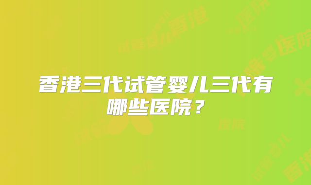 香港三代试管婴儿三代有哪些医院？