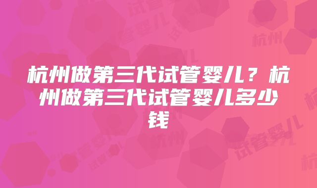 杭州做第三代试管婴儿？杭州做第三代试管婴儿多少钱