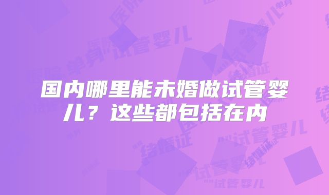 国内哪里能未婚做试管婴儿？这些都包括在内