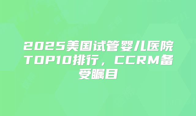 2025美国试管婴儿医院TOP10排行，CCRM备受瞩目