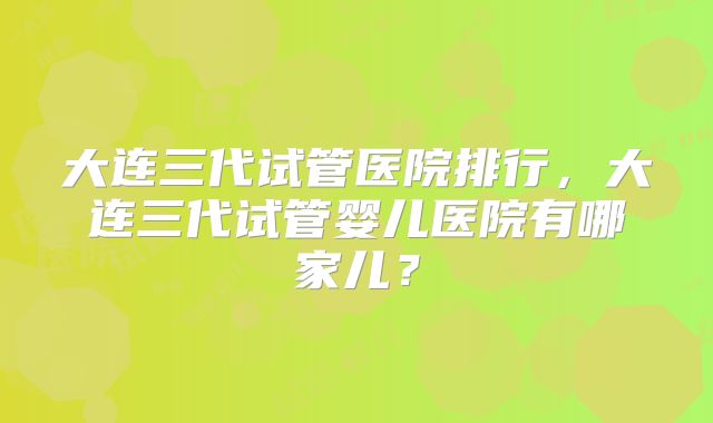 大连三代试管医院排行，大连三代试管婴儿医院有哪家儿？