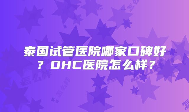 泰国试管医院哪家口碑好？DHC医院怎么样？