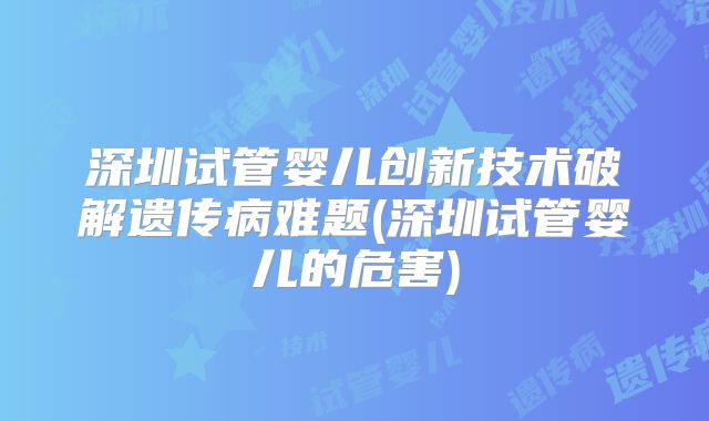 深圳试管婴儿创新技术破解遗传病难题(深圳试管婴儿的危害)
