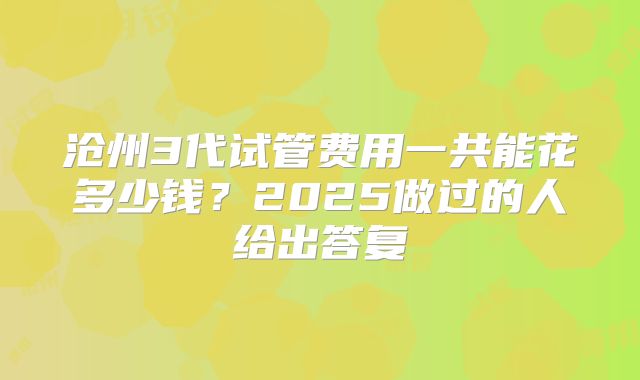 沧州3代试管费用一共能花多少钱？2025做过的人给出答复