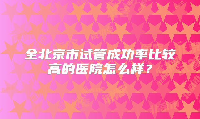 全北京市试管成功率比较高的医院怎么样？
