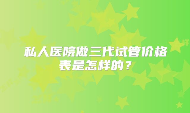 私人医院做三代试管价格表是怎样的？