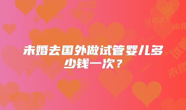 未婚去国外做试管婴儿多少钱一次？