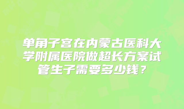 单角子宫在内蒙古医科大学附属医院做超长方案试管生子需要多少钱？