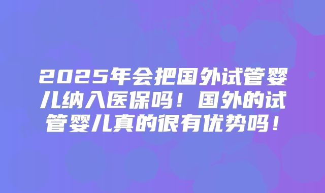 2025年会把国外试管婴儿纳入医保吗!国外的试管婴儿真的很有优势吗!