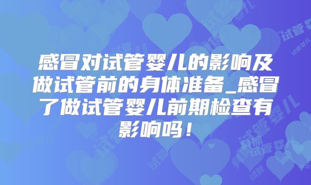 感冒对试管婴儿的影响及做试管前的身体准备_感冒了做试管婴儿前期检查有影响吗！