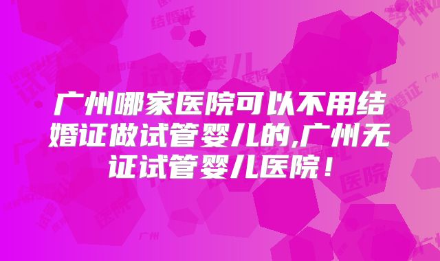 广州哪家医院可以不用结婚证做试管婴儿的,广州无证试管婴儿医院！
