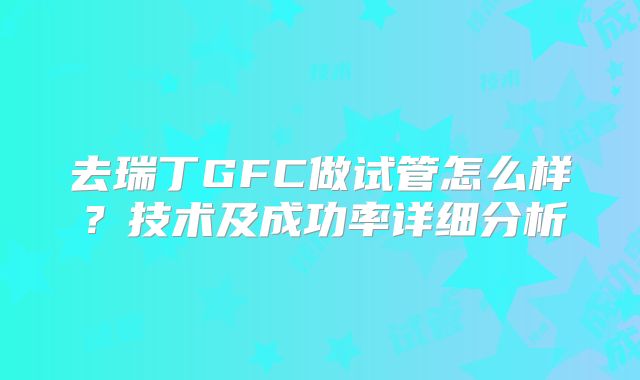 去瑞丁GFC做试管怎么样?技术及成功率详细分析