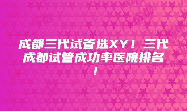成都三代试管选XY！三代成都试管成功率医院排名！