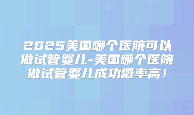 2025美国哪个医院可以做试管婴儿-美国哪个医院做试管婴儿成功概率高！