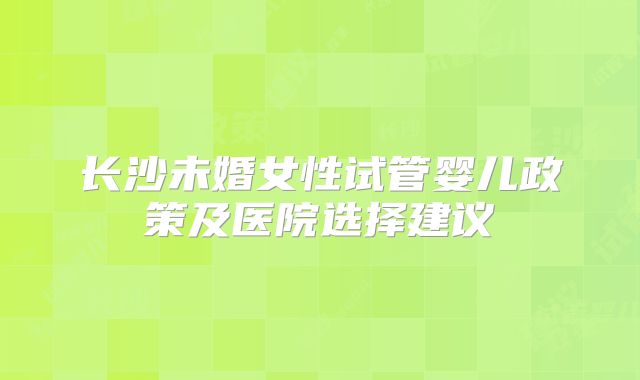 长沙未婚女性试管婴儿政策及医院选择建议