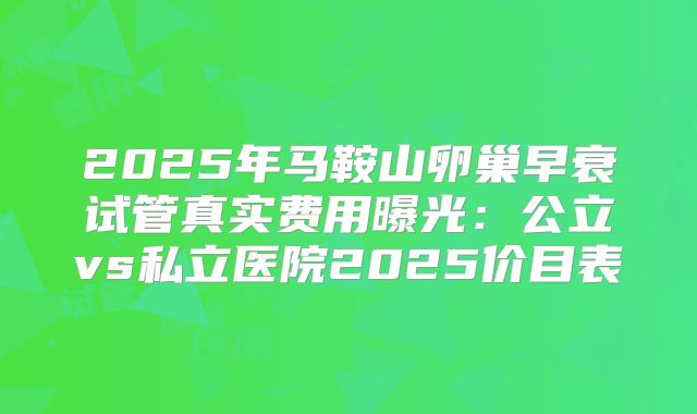 2025年马鞍山卵巢早衰试管真实费用曝光：公立vs私立医院2025价目表