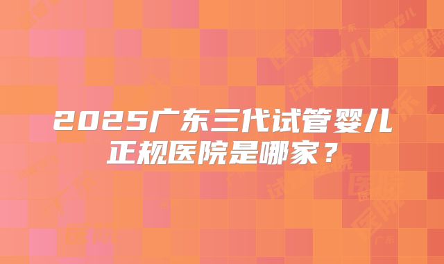 2025广东三代试管婴儿正规医院是哪家？