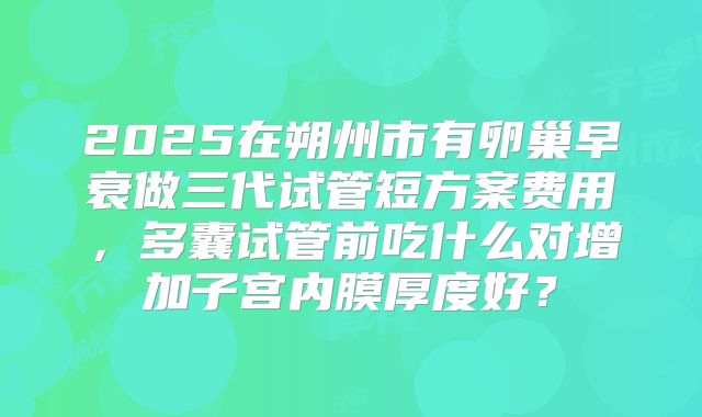 2025在朔州市有卵巢早衰做三代试管短方案费用，多囊试管前吃什么对增加子宫内膜厚度好？