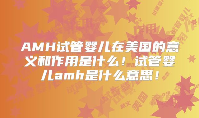AMH试管婴儿在美国的意义和作用是什么！试管婴儿amh是什么意思！