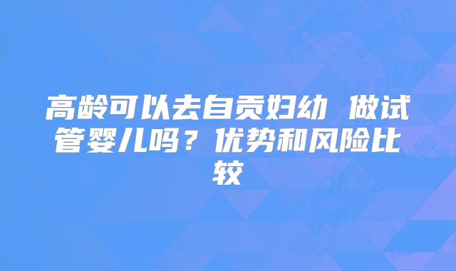 高龄可以去自贡妇幼 做试管婴儿吗?优势和风险比较