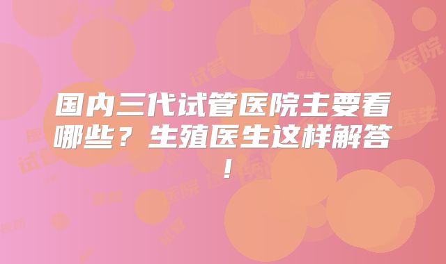 国内三代试管医院主要看哪些？生殖医生这样解答！