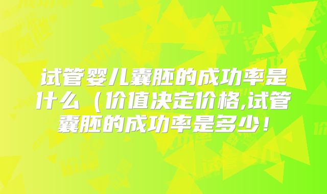 试管婴儿囊胚的成功率是什么（价值决定价格,试管囊胚的成功率是多少！
