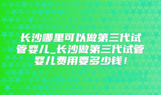长沙哪里可以做第三代试管婴儿_长沙做第三代试管婴儿费用要多少钱！