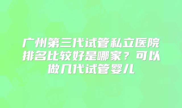广州第三代试管私立医院排名比较好是哪家？可以做几代试管婴儿